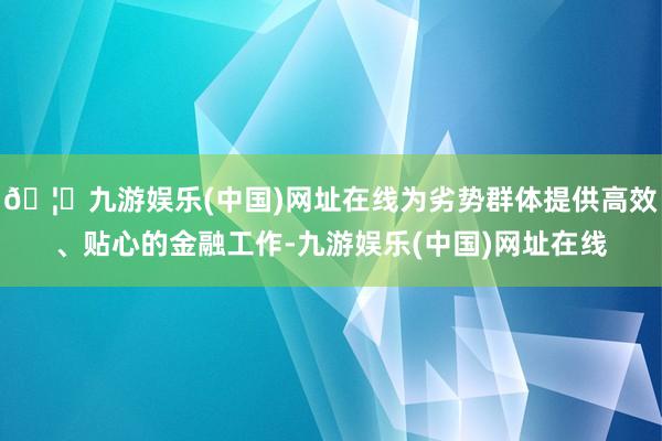 🦄九游娱乐(中国)网址在线为劣势群体提供高效、贴心的金融工作-九游娱乐(中国)网址在线