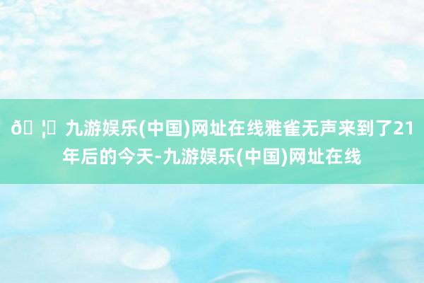 🦄九游娱乐(中国)网址在线雅雀无声来到了21年后的今天-九游娱乐(中国)网址在线