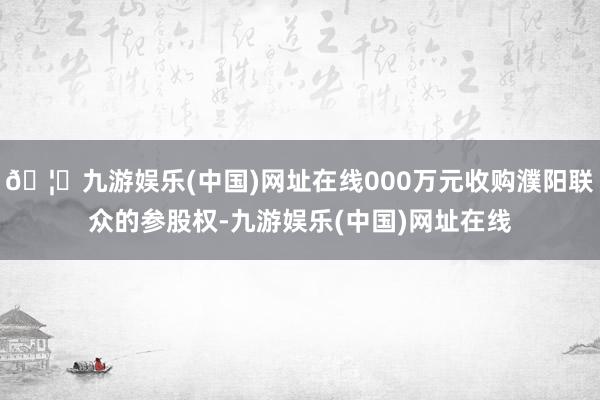 🦄九游娱乐(中国)网址在线000万元收购濮阳联众的参股权-九游娱乐(中国)网址在线