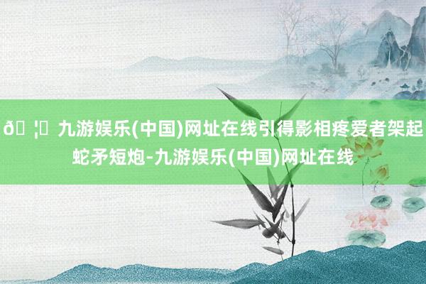 🦄九游娱乐(中国)网址在线引得影相疼爱者架起蛇矛短炮-九游娱乐(中国)网址在线