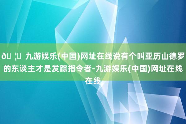 🦄九游娱乐(中国)网址在线说有个叫亚历山德罗的东谈主才是发踪指令者-九游娱乐(中国)网址在线