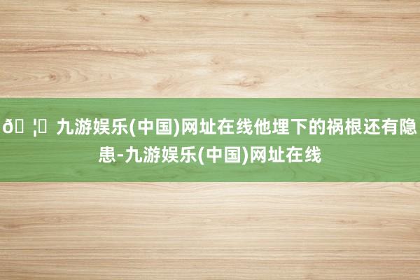🦄九游娱乐(中国)网址在线他埋下的祸根还有隐患-九游娱乐(中国)网址在线