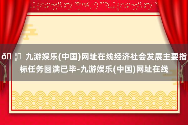 🦄九游娱乐(中国)网址在线经济社会发展主要指标任务圆满已毕-九游娱乐(中国)网址在线