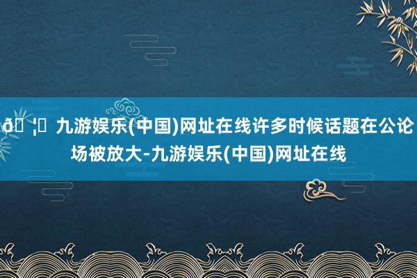 🦄九游娱乐(中国)网址在线许多时候话题在公论场被放大-九游娱乐(中国)网址在线