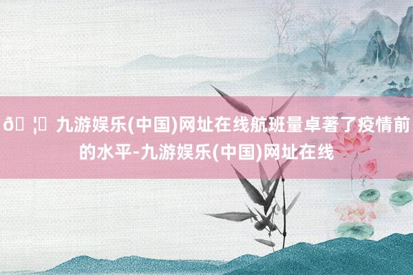 🦄九游娱乐(中国)网址在线航班量卓著了疫情前的水平-九游娱乐(中国)网址在线