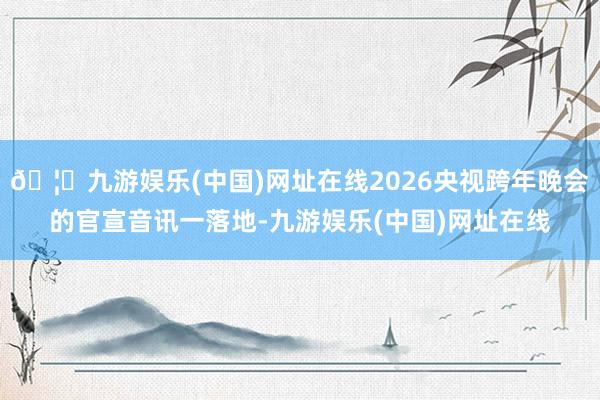 🦄九游娱乐(中国)网址在线2026央视跨年晚会的官宣音讯一落地-九游娱乐(中国)网址在线