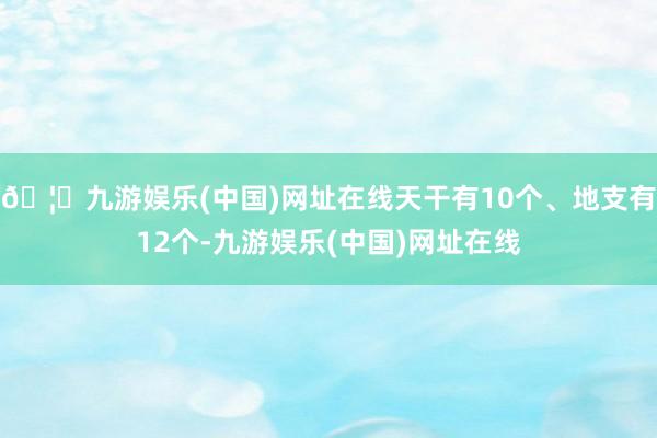 🦄九游娱乐(中国)网址在线天干有10个、地支有12个-九游娱乐(中国)网址在线