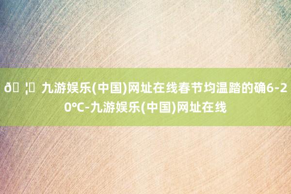 🦄九游娱乐(中国)网址在线春节均温踏的确6-20℃-九游娱乐(中国)网址在线