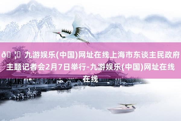 🦄九游娱乐(中国)网址在线上海市东谈主民政府主题记者会2月7日举行-九游娱乐(中国)网址在线