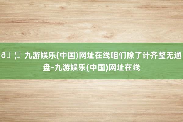 🦄九游娱乐(中国)网址在线咱们除了计齐整无通盘-九游娱乐(中国)网址在线