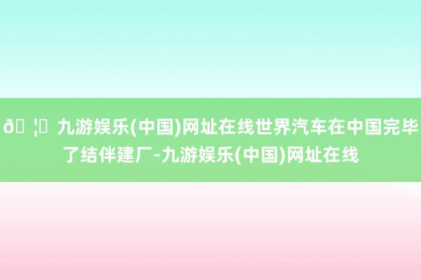 🦄九游娱乐(中国)网址在线世界汽车在中国完毕了结伴建厂-九游娱乐(中国)网址在线
