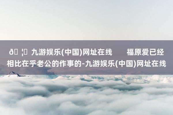 🦄九游娱乐(中国)网址在线 福原爱已经相比在乎老公的作事的-九游娱乐(中国)网址在线