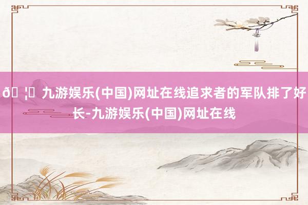 🦄九游娱乐(中国)网址在线追求者的军队排了好长-九游娱乐(中国)网址在线