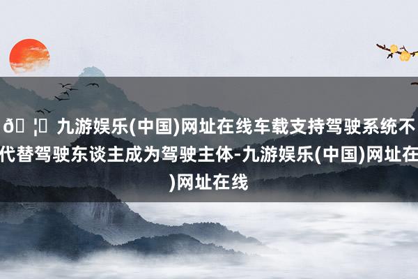 🦄九游娱乐(中国)网址在线车载支持驾驶系统不成代替驾驶东谈主成为驾驶主体-九游娱乐(中国)网址在线