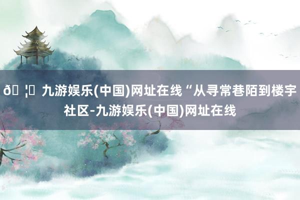 🦄九游娱乐(中国)网址在线“从寻常巷陌到楼宇社区-九游娱乐(中国)网址在线