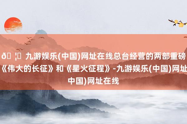 🦄九游娱乐(中国)网址在线总台经营的两部重磅力作《伟大的长征》和《星火征程》-九游娱乐(中国)网址在线
