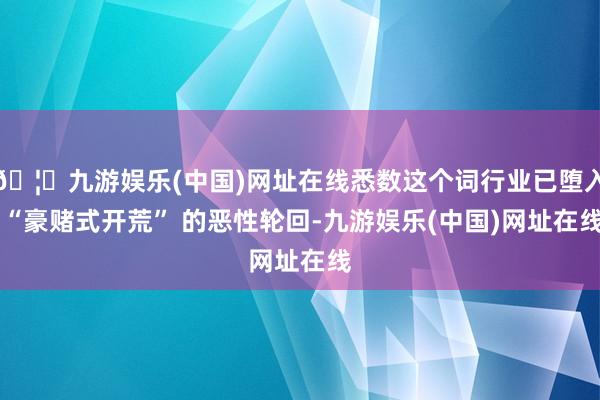🦄九游娱乐(中国)网址在线悉数这个词行业已堕入 “豪赌式开荒” 的恶性轮回-九游娱乐(中国)网址在线