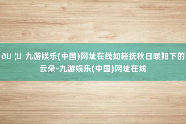 🦄九游娱乐(中国)网址在线如轻抚秋日暖阳下的云朵-九游娱乐(中国)网址在线