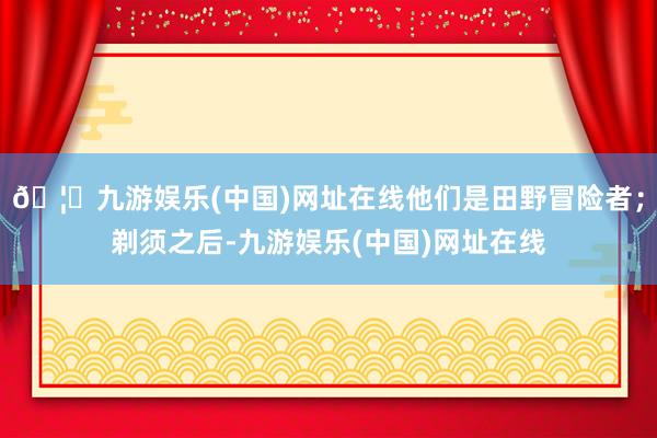🦄九游娱乐(中国)网址在线他们是田野冒险者；剃须之后-九游娱乐(中国)网址在线