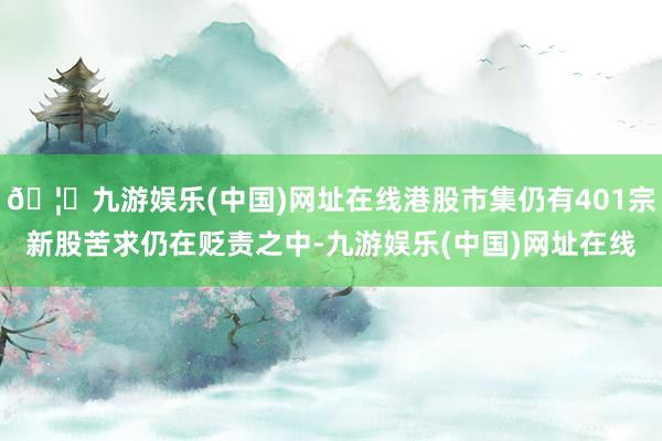 🦄九游娱乐(中国)网址在线港股市集仍有401宗新股苦求仍在贬责之中-九游娱乐(中国)网址在线