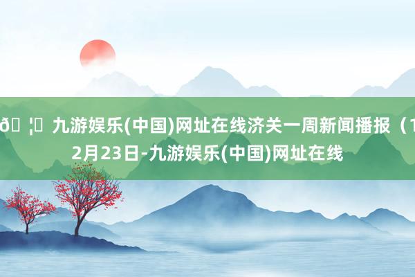 🦄九游娱乐(中国)网址在线济关一周新闻播报（12月23日-九游娱乐(中国)网址在线