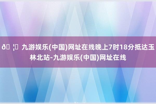 🦄九游娱乐(中国)网址在线晚上7时18分抵达玉林北站-九游娱乐(中国)网址在线