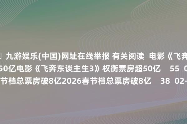 🦄九游娱乐(中国)网址在线举报 有关阅读  电影《飞奔东谈主生3》权衡票房超50亿电影《飞奔东谈主生3》权衡票房超50亿    55  02-17 23:18     2026春节档总票房破8亿2026春节档总票房破8亿    38  02-17 10:25     2026大年月朔票房破6亿2026大年月朔票房破6亿    37  02-17 08:46     《淘气动物城2》干预影史票房榜前七《淘气动物城2》干预影史票房榜前七    26  02-14 13:58     云南昭通市鲁甸县近邻发生4.7级足下地震云南昭通市鲁甸县近邻发生4.7级足下地震    39  01-19 19:37     一财最热      点击关闭-九游娱乐(中国)网址在线