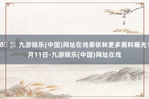 🦄九游娱乐(中国)网址在线蔡依林更多黑料曝光1月11日-九游娱乐(中国)网址在线