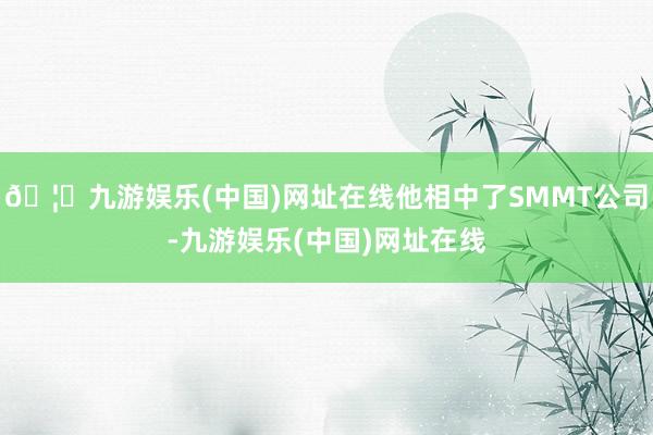 🦄九游娱乐(中国)网址在线他相中了SMMT公司-九游娱乐(中国)网址在线
