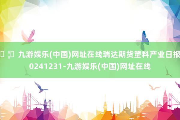 🦄九游娱乐(中国)网址在线瑞达期货塑料产业日报20241231-九游娱乐(中国)网址在线