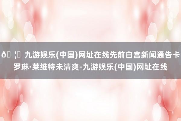 🦄九游娱乐(中国)网址在线先前白宫新闻通告卡罗琳·莱维特未清爽-九游娱乐(中国)网址在线