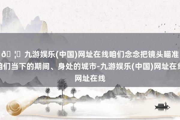 🦄九游娱乐(中国)网址在线咱们念念把镜头瞄准咱们当下的期间、身处的城市-九游娱乐(中国)网址在线