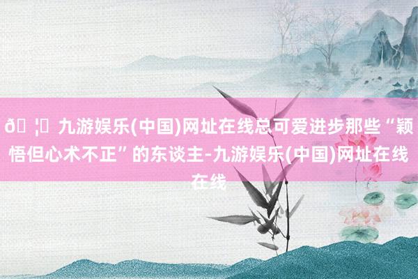 🦄九游娱乐(中国)网址在线总可爱进步那些“颖悟但心术不正”的东谈主-九游娱乐(中国)网址在线