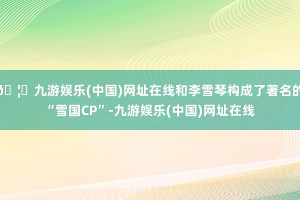 🦄九游娱乐(中国)网址在线和李雪琴构成了著名的“雪国CP”-九游娱乐(中国)网址在线