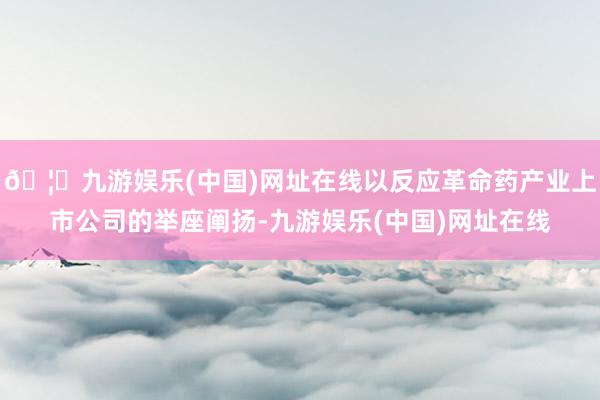 🦄九游娱乐(中国)网址在线以反应革命药产业上市公司的举座阐扬-九游娱乐(中国)网址在线