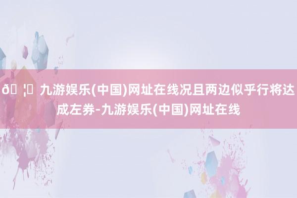 🦄九游娱乐(中国)网址在线况且两边似乎行将达成左券-九游娱乐(中国)网址在线