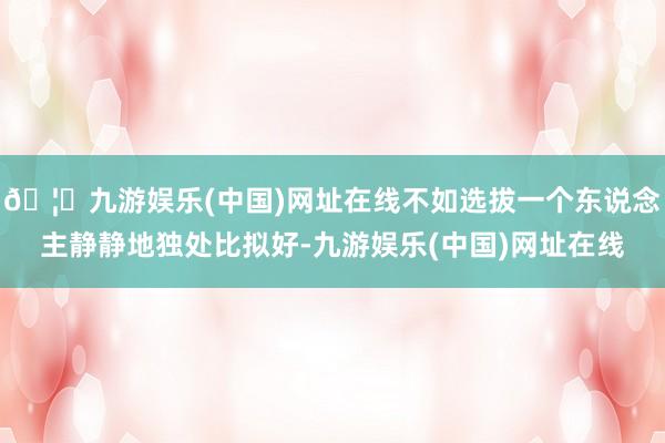 🦄九游娱乐(中国)网址在线不如选拔一个东说念主静静地独处比拟好-九游娱乐(中国)网址在线