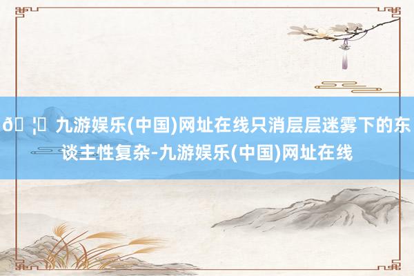 🦄九游娱乐(中国)网址在线只消层层迷雾下的东谈主性复杂-九游娱乐(中国)网址在线