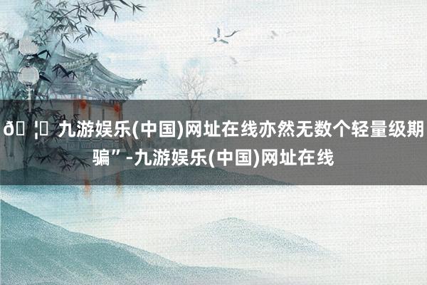 🦄九游娱乐(中国)网址在线亦然无数个轻量级期骗”-九游娱乐(中国)网址在线