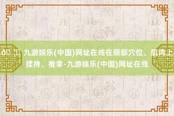 🦄九游娱乐(中国)网址在线在颈部穴位、肌肉上揉持、推拿-九游娱乐(中国)网址在线