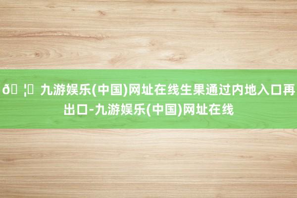 🦄九游娱乐(中国)网址在线生果通过内地入口再出口-九游娱乐(中国)网址在线