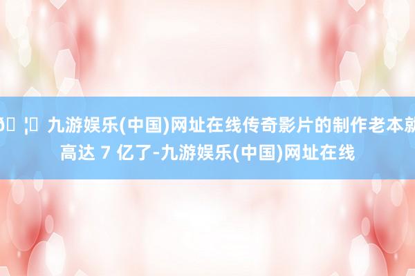 🦄九游娱乐(中国)网址在线传奇影片的制作老本就高达 7 亿了-九游娱乐(中国)网址在线