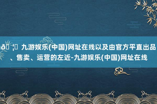 🦄九游娱乐(中国)网址在线以及由官方平直出品、售卖、运营的左近-九游娱乐(中国)网址在线