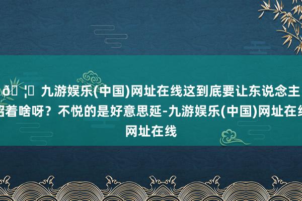 🦄九游娱乐(中国)网址在线这到底要让东说念主昭着啥呀?不悦的是好意思延-九游娱乐(中国)网址在线