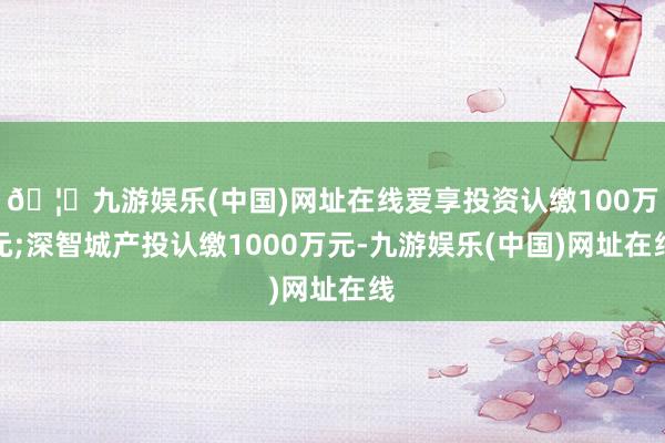 🦄九游娱乐(中国)网址在线爱享投资认缴100万元;深智城产投认缴1000万元-九游娱乐(中国)网址在线