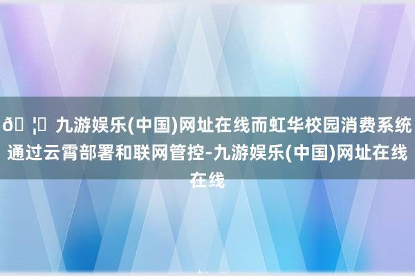 🦄九游娱乐(中国)网址在线而虹华校园消费系统通过云霄部署和联网管控-九游娱乐(中国)网址在线