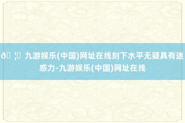 🦄九游娱乐(中国)网址在线刻下水平无疑具有迷惑力-九游娱乐(中国)网址在线
