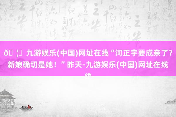 🦄九游娱乐(中国)网址在线“河正宇要成亲了?新娘确切是她!”昨天-九游娱乐(中国)网址在线