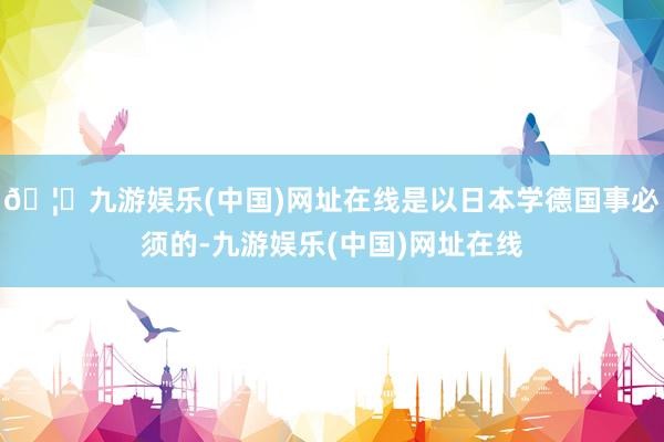 🦄九游娱乐(中国)网址在线是以日本学德国事必须的-九游娱乐(中国)网址在线