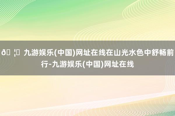 🦄九游娱乐(中国)网址在线在山光水色中舒畅前行-九游娱乐(中国)网址在线